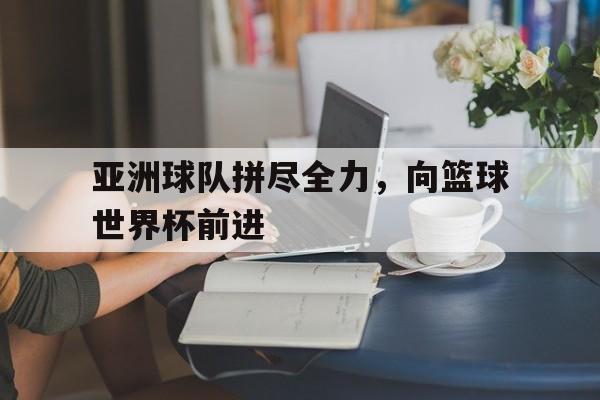 关于亚洲球队拼尽全力,向篮球世界杯前进的信息
