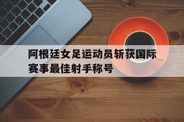 关于阿根廷女足运动员斩获国际赛事最佳射手称号的信息