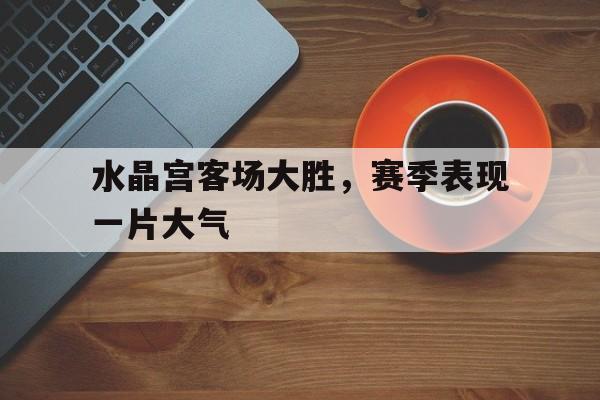 水晶宫客场大胜，赛季表现一片大气的简单介绍